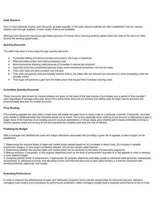 Cash Discount
Firm in most industries employ cash discounts as sales appeals. In fact cash discount policies are often established more by industry
tradition than through analysis. A wide variety of terms are available.
Although cash discounts may encourage faster payment of invoices (thus reducing working capital costs),the costs of the discount often
exceed the working capital costs.
Quantity Discounts
The seller may save in many ways through quantity discounts.
A possible shifting of inventory burdens and costs to the buyer or distributor
Reduced sales contact and order processing costs
More economical shipping costs because of increases in volume per shipment
Improved production scheduling because larger more economical production runs can be made
That order rates are fairly constant over the year
That order processing costs are actually lowered (that is, the sales calls are reduced and reductions in order processing costs are
actually made)
That buyer will perceive a gain from the lower prices that exceed their increased carrying costs.
Cumulative Quantity Discounts
These discounts (also known as volume rebates) are given on the basis of the total volume of purchases over a period of time (usually 1
year) regardless of average order size. Some firms justify these discounts by showing that selling costs for large volume accounts are
proportionately less than for smaller accounts.
Price Shading
Price shading appeals are used when a lower price will enable the sales force to close a sale to a particular customer. Frequently , the lower
price results in additional sales that otherwise would not be made. This is true especially when opening a new account or attempting to gain a
larger share of the business of an existing account (account penetration). In those cases, price shading will increase profitability as long as
excess capacity exists and as long as the price exceeds the variable costs plus the cost of delivery.
Finalizing the Budget
After a manager has identified the costs and margin reductions associated with providing a given set of appeals, a sales budget can be
established.
1. Determining the required levels of sales and market share needed based on (a) increases in direct costs, (b) changes in variable
contribution margins. (c) the target contribution desired, and (d) the industry sales forecast.
2. Determining whether the required sales and market share can be achieved on the basis of productivity judgments.
3. Making revisions, if necessary, to the program objectives (such as the level of achievement required) or to the appeals in order to develop
a more realistic budget.
4. Assigning specific levels of achievement, if appropriate, for program objectives and sales quotas to individual sales territories, salespeople,
and perhaps, to individual accounts, and allocating human and financial resources to each sales territory in a manner consistent with
territorial potential, objectives, and quotas.
Evaluating Performance
In order to measure the effectiveness of sales and distribution programs and to identify opportunities for improved resource utilization
managers must employ some procedure for performance evaluation. Sales managers usually need to evaluate performance at one or more
 