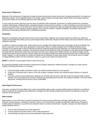 Achievement of Objectives
Measures of the achievement of objectives compare the level of performance of each territory with the objectives specified in the sales and
distribution program. As we suggested earlier in this chapter, sales managers will usually assign specific levels of the program objective
(such as the number of new accounts opened) to each sales territory.
In some cases the territory objectives may have been set arbitrarily without adequate consideration of market potential and competitive
conditions. Alternatively, inadequate effort, unexpected changes in local economic conditions, or a lack of necessary resources may be the
cause of poor performance. On the other hand, some territories may have reached their sales and distribution objectives simply because of
excessive reliance on price appeals or delivery appeals, which may have resulted in negative profitability. Accordingly, sales territory
performance should also be evaluated from a profitability perspective.
Profitability
Measures of profitability at the sales territory level can take several forms. Manager may compare territories to identify any variations in
margins and traceable fixed selling costs as a percentage of sales. Additionally, margins and fixed selling costs may be related to sales and
distribution objectives.
In addition to margins and selling costs, certain assets may be managed at the sales territory level. Accordingly, territorial profitability may
also be measured in terms of the return generated on those assets. Return on assets managed ratios for different territories can be
compared to find opportunities to improve allocation procedures regarding assets and direct expenses or to modify territorial budgets.
Typically, accounts receivable, inventories, and warehouse assets are the assets that might be employed for calculating assets managed. To
the extent that the sales territory determines credit policy and has its own warehouse for holding inventory, the assets managed may be
substantial enough to warrant using this measure. Sales and cost analysis identifies the results achieved and the costs of obtaining those
results. However, it is also necessary to consider the assets that are necessary to obtain those results. The formula for return on assets
managed (ROAM) considers both the contribution margin for a given level of sales and asset turnover.
ROAM = contribution as percentage of sales X asset turnover rate
By comparing profitability results and levels of achievement of program objectives in different territories. managers can obtain several
insights on territorial performance. For example :-
A low percentage variable contribution margin may indicate excessive reliance on price appeals.
A high ratio of shipping costs to sales or a low ratio of sales to average inventory may indicate excessive reliance on logistical
appeals.
A territory in which account development objectives arc not being met may have a high ratio of new accounts per dollar of salary
expense. The current sales force is doing an adequate job of generating new accounts, but is failing to capitalise on the total market
opportunity, indicating that the territory may be understaffed.
Sales Segment Performance
Frequently, managers find major differences in sales and profitability patterns when comparing different types of distributors and different
types of customers. By recognizing these differences, managers can often identify possible improvements in the allocation of sales and
customer service resources.
Sales Analysis
Sales analysis is a term that covers a variety of procedures for examining sales performance and sales opportunities across various
territories, customer groups, or distribution channels. There is no one best measure of sales and distribution effectiveness. Because of
multiple goals and objectives, any performance evaluation needs to consider several factors. Typically, managers use sales analysis to
answer questions such as :-
How are sales distributed across sales segments?
In which segments did sales exceed or fail to meet expectations?
How effectively are sales resources being allocated to sales segments?
 