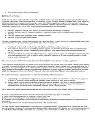 Which products are being sold to which segments?
Distribution Cost Analysis
Distribution cost analysis is a procedure that compares the profitability of sales segments and identifies possible approaches for improving
profitability. The emphasis in distribution cost analysis is on assessing the costs incurred to generate the achieved level of sales. Specifically,
distribution cost analysis can be used to identify changes in sales and distribution appeals and budgets or in the structure of sales and
distribution systems that may enhance the profitability of one or more sales segments. Although this procedure can be used to examine the
profitability of sales territories it is more widely employed when the sales segments to be analyzed are :-
Alternative systems (for example. direct response versus direct personal selling versus trade selling).
Alternative distribution channels (for example, department store versus discount chains or wholesale versus direct to retail
channels).
Alternative customer types (for example, buyers in different industries)
Alternative account size (sales volume) classes
The basic procedure employed in performing a distribution cost analysis is to identify the sales revenues and costs attributable to each sales
segment. Typically, managers allocate three types of costs to the various sales segments.
Variable costs associated with manufacturing or selling the product (including sales commissions).
Direct fixed costs that would not be incurred if a given sales segment were eliminated. (For example, if one or more salespeople
sold only to a given sales segment, the salaries and travel expenses of those salespeople would be directly assignable to that
segment).
Traceable indirect costs that can be allocated (traced) to various segments on some logical, non- arbitrary basis. Operationally firms
will only allocate those indirect costs for which the level of costs can be influenced by the sales and distribution effort or appeals
assigned to each sales segment.
The procedures and uses of distribution cost analysis can be illustrated by the analysis developed by Classic Apparel, Inc.
Classic sold a line of fashion-oriented lace blouses through quality department and speciality stores, using a small sales force. Each member
of the sales force called on both large department store buyers and small independent women's apparel stores in a given geographic area. In
1995, Classic also began selling blouses via a direct response campaign in which mail-in order forms were distributed through a direct mail
service targeted to higher income household. Classic paid for shipments made to its retail distributors. However, direct response customers
paid for the shipping costs of their orders. Table 13-10 presents a distribution cost analysis of Classic's sales and distribution systems.
The analysis revealed some significant differences in the relative profitability of the various systems.
The percentage variable contribution margin on manufacturer sales for the direct response system was 60 percent, as opposed to
50 percent for the indirect channels, reflecting the elimination of retail margins in the direct response channel.
Shipping, selling, and order taking cost as a percentage of manufacturer sales were much higher for speciality stores than for
department stores. A major reason for this was that speciality stores were large in number but purchased in smaller volumes.
Department stores were able to order in quantities that were large enough to ship economically.
On the basis of these results, Classic's sales manager was able to identify some possible action to take in order to improve profitability.
1. Classic could establish minimum order volumes for free delivery or impose delivery charges for small orders.
2. Classic could require cash payments on small orders to reduce credit costs.
3. Classic could reduce the frequency of sales calls on smaller accounts.
4. The fact that percentage variable contribution margins are identical for the two indirect channels suggests that no quantity discounts are
being offered.
5. Classic might attempt to hire manufacturer's representatives to sell to speciality stores.
The sales budget is used as the benchmark for evaluating costs. The general approach is to compare the actual costs incurred with those
planned as defined in the budget. The ultimate purpose of selling costs is to generate sales. The objective is not to minimize selling costs but
to see that a specified relationship between sales and those selling costs is maintained. It is useful to calculate various selling costs as a
 