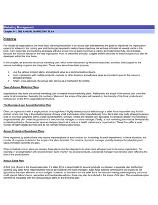 Marketing Management
Chapter 14 : THE ANNUAL MARKETING PLAN
OVERVIEW
For virtually all organizations, the most basic planning mechanism is an annual plan that describes the goals or objectives the organization
expects to achieve in the coming year and the budget required to realize these objectives. As we have indicated at several points in this
book, many corporate and marketing strategies will take a long time (at least more than a year) to be implemented fully. Nevertheless,
because the financial results for the total organization must be presented annually, budgets and the rationale for these budgets must also be
developed within this time frame.
In this chapter, we examine the annual marketing plan, which is the mechanism by which the objectives, activities, and budgets for the
various marketing programs are integrated. These plans serve three basic purpose.
Like the various program plans, annual plans serve as a communications device.
In an organization with multiple products, markets, or other divisions, annual plans serve as important inputs to the resource
allocation process.
Finally, once approved, the annual plan serves as a mechanism for control.
Type of Annual Marketing Plans
organizations may have one annual marketing plan or several annual marketing plans. Additionally, the scope of the annual plan is not the
same for all companies. Basically, the number of plans and the scope of the plans will depend on the diversity of the firms products and
markets and on the firm's organizational structure.
The Business Level Annual Marketing Plan
Often, an organization with a single product or a single line of highly related products sells through a sales force responsible only for that
product or line. Not only is this situation typical of many small and medium sized manufacturing firms. But it also may typify strategic business
units or business categories within a large diversified firm. Similarly, limited line retailers who specialize in a product category may develop a
single storewide plan under the guidance of a merchandise manager or a store manager. Finally, a total marketing plan may be developed by
a marketing director of a consumer services company (such as a bank or a health maintenance organization). These firms offer a large
number of highly related services and do not normally employ sales forces.
Annual Product or Department Plans
Firms organised by product lines may require separate plans for each product (or, in retailing, for each department). In these situations, the
number of programs included in the scope of the plans is limited. For instance, it product manager typically develops the advertising and
sales promotion elements of a plan.
When individual product plans are develop these plans must be integrated into other plans at higher level in the same organization. For
example, in an organization with several division each of which has several products, a divisional manager must develop plans reflecting the
sum of the product plans.
Annual Sales Plan
A third type of plan is the annual sales plan. If a sales force is responsible for several products in a division, a separate plan and budget
covering only sales force responsibilities may be developed by the sales manager. Sales force salaries commissions and expenses will
typically be the major elements in such budgets. However, to the extent that the sales force has decision making power regarding discounts
credit special delivery terms, warranties and merchandise returns, these may also be included in the scope of the plan. The annual sales plan
will then be integrated with the various product plans in the divisional plan.
 