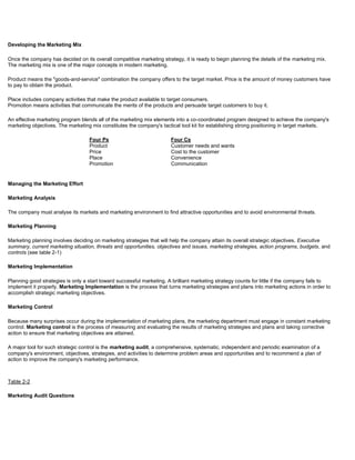 Developing the Marketing Mix
Once the company has decided on its overall competitive marketing strategy, it is ready to begin planning the details of the marketing mix.
The marketing mix is one of the major concepts in modern marketing.
Product means the "goods-and-service" combination the company offers to the target market. Price is the amount of money customers have
to pay to obtain the product.
Place includes company activities that make the product available to target consumers.
Promotion means activities that communicate the merits of the products and persuade target customers to buy it.
An effective marketing program blends all of the marketing mix elements into a co-coordinated program designed to achieve the company's
marketing objectives. The marketing mix constitutes the company's tactical tool kit for establishing strong positioning in target markets.
Four Ps Four Cs
Product
Price
Place
Promotion
Customer needs and wants
Cost to the customer
Convenience
Communication
Managing the Marketing Effort
Marketing Analysis
The company must analyse its markets and marketing environment to find attractive opportunities and to avoid environmental threats.
Marketing Planning
Marketing planning involves deciding on marketing strategies that will help the company attain its overall strategic objectives. Executive
summary, current marketing situation, threats and opportunities, objectives and issues, marketing strategies, action programs, budgets, and
controls (see table 2-1)
Marketing Implementation
Planning good strategies is only a start toward successful marketing. A brilliant marketing strategy counts for little if the company fails to
implement it properly. Marketing Implementation is the process that turns marketing strategies and plans into marketing actions in order to
accomplish strategic marketing objectives.
Marketing Control
Because many surprises occur during the implementation of marketing plans, the marketing department must engage in constant marketing
control. Marketing control is the process of measuring and evaluating the results of marketing strategies and plans and taking corrective
action to ensure that marketing objectives are attained.
A major tool for such strategic control is the marketing audit, a comprehensive, systematic, independent and periodic examination of a
company's environment, objectives, strategies, and activities to determine problem areas and opportunities and to recommend a plan of
action to improve the company's marketing performance.
Table 2-2
Marketing Audit Questions
 