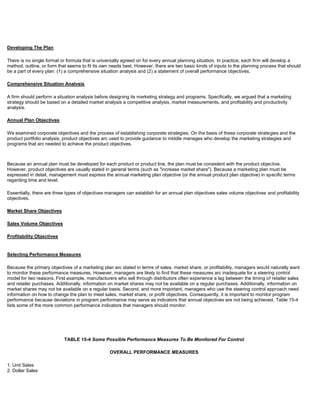 Developing The Plan
There is no single format or formula that is universally agreed on for every annual planning situation. In practice, each firm will develop a
method, outline, or form that seems to fit its own needs best. However, there are two basic kinds of inputs to the planning process that should
be a part of every plan: (1) a comprehensive situation analysis and (2) a statement of overall performance objectives.
Comprehensive Situation Analvsis
A firm should perform a situation analysis before designing its marketing strategy and programs. Specifically, we argued that a marketing
strategy should be based on a detailed market analysis a competitive analysis, market measurements, and profitability and productivity
analysis.
Annual Plan Objectives
We examined corporate objectives and the process of establishing corporate strategies. On the basis of these corporate strategies and the
product portfolio analysis, product objectives arc used to provide guidance to middle manages who develop the marketing strategies and
programs that arc needed to achieve the product objectives.
Because an annual plan must be developed for each product or product line, the plan must be consistent with the product objective.
However, product objectives are usually stated in general terms (such as "increase market share"). Because a marketing plan must be
expressed in detail, management must express the annual marketing plan objective (or the annual product plan objective) in specific terms
regarding time and level.
Essentially, there are three types of objectives managers can establish for an annual plan objectives sales volume objectives and profitability
objectives.
Market Share Objectives
Sales Volume Objectives
Profitability Objectives
Selecting Performance Measures
Because the primary objectives of a marketing plan arc stated in terms of sales. market share, or profitability, managers would naturally want
to monitor these performance measures. However, managers are likely to find that these measures arc inadequate for a steering control
model for two reasons. First example, manufacturers who sell through distributors often experience a lag between the timing of retailer sales
and retailer purchases. Additionally, information on market shares may not be available on a regular purchases. Additionally, information on
market shares may not be available on a regular basis. Second, and more important, managers who use the steering control approach need
information on how to change the plan to meet sales, market share, or profit objectives. Consequently, it is important to monitor program
performance because deviations in program performance may serve as indicators that annual objectives are not being achieved. Table 15-4
lists some of the more common performance indicators that managers should monitor.
TABLE 15-4 Some Possible Performance Measures To Be Monitored For Control
OVERALL PERFORMANCE MEASURES
1. Unit Sales
2. Dollar Sales
 