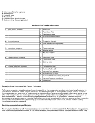 3. Sales in specific market segments
4. Marketing costs
5. Production costs
6. Market share
7. Customer ratings of product quality
8. Customer ratings of servicing provided
PROGRAM PERFORMANCE MEASURES
1. New product programs a. Rate of trial
b. Repurchase Rate
c. Cannibalized sales
d. Number of customer returns
2. Pricing programs a. Actual price charged
b. Price relative to industry average
3. Advertising programs a. Awareness levels
b. Attribute ratings
c. Actual expenditures
4. Sales promotion programs a. Redemption rates
b. Displacement rates
c. Stock up rates
5. Sales & distribution programs a. Direct respone rates
b. Number of sales calls
c. Number of new accounts
d. Number of lost accounts
e. Number of ditributors carrying the product
f. Number of customer complaints
g. Travel costs
Comparing Actual Performance With Planned Performance
Performance comparisons should be made as frequently as possible so that managers can have the greatest opportunity for steering the
plan. However, the intervals used to compare performance should be long enough to be meaningful. For example, because advertising
programs generally work slowly, it will be more difficult to get useful indicators of advertising performance in a short period of time. On the
other hand, sales promotion and direct response marketing work more quickly and can meaningfully be monitored on a monthly basis (or
even more frequently if desired). Additionally, effort based performance measures (such as the number of sales calls or product
demonstrations) can also be measured frequently. Finally, differences do exist across industries in terms of customer purchase frequencies.
Consequently, sales performance may be meaningfully measured on a monthly basis in some markets, whereas in others quarterly
comparisons may be more reasonable.
Specifving Acceptable Degrees of Deviation
The annual plan should also specify the acceptable degree of deviation from the performance standards. As noted earlier, managers do not
really expect every performance standard to be fully attained. However, managers do want to identify significant deviations from the sales,
 