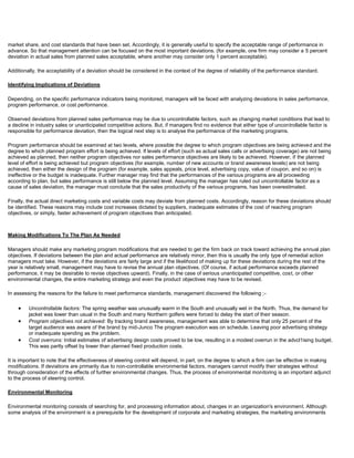 market share, and cost standards that have been set. Accordingly, it is generally useful to specify the acceptable range of performance in
advance. So that management attention can be focused on the most important deviations. (for example, one firm may consider a 5 percent
deviation in actual sales from planned sales acceptable, where another may consider only 1 percent acceptable).
Additionally, the acceptability of a deviation should be considered in the context of the degree of reliability of the performance standard.
Identifying Implications of Deviations
Depending, on the specific performance indicators being monitored, managers will be faced with analyzing deviations In sales performance,
program performance, or cost performance.
Observed deviations from planned sales performance may be due to uncontrollable factors, such as changing market conditions that lead to
a decline in industry sales or unanticipated competitive actions. But, if managers find no evidence that either type of uncontrollable factor is
responsible for performance deviation, then the logical next step is to analyse the performance of the marketing programs.
Program performance should be examined at two levels, where possible the degree to which program objectives are being achieved and the
degree to which planned program effort is being achieved. If levels of effort (such as actual sales calls or advertising coverage) are not being
achieved as planned, then neither program objectives nor sales performance objectives are likely to be achieved. However, if the planned
level of effort is being achieved but program objectives (for example, number of new accounts or brand awareness levels) are not being
achieved, then either the design of the program (for example, sales appeals, price level, advertising copy, value of coupon, and so on) is
ineffective or the budget is inadequate. Further manager may find that the performances of the various programs are all proceeding
according to plan, but sales performance is still below the planned level. Assuming the manager has ruled out uncontrollable factor as a
cause of sales deviation, the manager must conclude that the sales productivity of the various programs, has been overestimated.
Finally, the actual direct marketing costs and variable costs may deviate from planned costs. Accordingly, reason for these deviations should
be identified. These reasons may include cost increases dictated by suppliers, inadequate estimates of the cost of reaching program
objectives, or simply, faster achievement of program objectives than anticipated.
Making Modifications To The Plan As Needed
Managers should make any marketing program modifications that are needed to get the firm back on track toward achieving the annual plan
objectives. If deviations between the plan and actual performance are relatively minor, then this is usually the only type of remedial action
managers must take. However, if the deviations are fairly large and if the likelihood of making up for these deviations during the rest of the
year is relatively small, management may have to revise the annual plan objectives. (Of course, if actual performance exceeds planned
performance, it may be desirable to revise objectives upward). Finally, in the case of serious unanticipated competitive, cost, or other
environmental changes, the entire marketing strategy and even the product objectives may have to be revised.
In assessing the reasons for the failure to meet performance standards, management discovered the following ;-
Uncontrollable factors: The spring weather was unusually warm in the South and unusually wet in the North. Thus, the demand for
jacket was lower than usual in the South and many Northern golfers were forced to delay the start of their season.
Program objectives not achieved: By tracking brand awareness, management was able to determine that only 25 percent of the
target audience was aware of the brand by mid-Junco The program execution was on schedule. Leaving poor advertising strategy
or inadequate spending as the problem.
Cost overruns: Initial estimates of advertising design costs proved to be low, resulting in a modest overrun in the advcl1ising budget.
This was partly offset by lower than planned fixed production costs.
It is important to note that the effectiveness of steering control will depend, in part, on the degree to which a firm can be effective in making
modifications. If deviations are primarily due to non-controllable environmental factors, managers cannot modify their strategies without
through consideration of the effects of further environmental changes. Thus, the process of environmental monitoring is an important adjunct
to the process of steering control.
Environmental Monitoring
Environmental monitoring consists of searching for, and processing information about, changes in an organization's environment. Although
some analysis of the environment is a prerequisite for the development of corporate and marketing strategies, the marketing environments
 