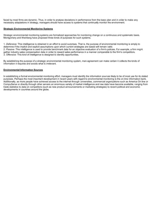 faced by most firms are dynamic. Thus, in order to analyse deviations in performance from the basic plan and in order to make any
necessary adaptations in strategy, managers should have access to systems that continually monitor the environment.
Strategic Environmental Monitorine Systems
Strategic environmental monitoring systems are formalized approaches for monitoring change on a continuous and systematic basis.
Montgomery and Weinberg have proposed three kinds of purposes for such systems.
1. Defensive: This intelligence is obtained in an effort to avoid surprises. That is, the purpose of environmental monitoring is simply to
determine if the implicit and explicit assumptions upon which current strategies are based will remain valid.
2. Passive: This intelligence is used to provide benchmark data for an objective evaluation of a firm's policies. For example, a firm might
gather industry sales compensation data in order to reward sales performance in a manner comparable to the firm's competitors.
3. Offensive: This kind of intelligence is designed to identify opportunities.
By establishing the purpose of a strategic environmental monitoring system, man-agreement can make certain it collects the kinds of
information it requires and avoids what is irrelevant.
Environmental Information Sources
In establishing a formal environmental monitoring effort, managers must identify the information sources likely to be of most use for its stated
purposes. Perhaps the most important development in recent years with regard to environmental monitoring is the on-line information bank.
Additionally, as more people have achieved access to the internet through universities, commercial organizations such as America On line or
CompuServe or directly through other servers an enormous variety of market intelligence and raw data have become available, ranging from
trade statistics to data on competitors (such as new product announcements or marketing strategies) to recent political and economic
developments in countries around the globe.
 