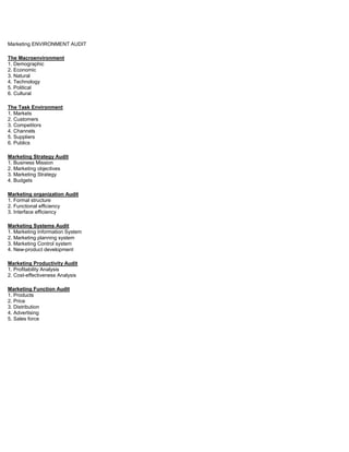 Marketing ENVIRONMENT AUDIT
The Macroenvironment
1. Demographic
2. Economic
3. Natural
4. Technology
5. Political
6. Cultural
The Task Environment
1. Markets
2. Customers
3. Competitors
4. Channels
5. Suppliers
6. Publics
Marketing Strategy Audit
1. Business Mission
2. Marketing objectives
3. Marketing Strategy
4. Budgets
Marketing organization Audit
1. Formal structure
2. Functional efficiency
3. Interface efficiency
Marketing Systems Audit
1. Marketing Information System
2. Marketing planning system
3. Marketing Control system
4. New-product development
Marketing Productivity Audit
1. Profitability Analysis
2. Cost-effectiveness Analysis
Marketing Function Audit
1. Products
2. Price
3. Distribution
4. Advertising
5. Sales force
 