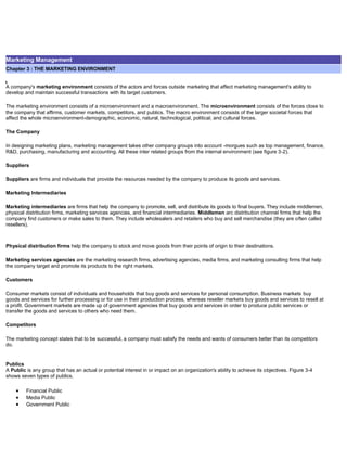 Marketing Management
Chapter 3 : THE MARKETING ENVIRONMENT
A company's marketing environment consists of the actors and forces outside marketing that affect marketing management's ability to
develop and maintain successful transactions with its target customers.
The marketing environment consists of a microenvironment and a macroenvironment. The microenvironment consists of the forces close to
the company that affirms, customer markets, competitors, and publics. The macro environment consists of the larger societal forces that
affect the whole microenvironment-demographic, economic, natural, technological, political, and cultural forces.
The Company
In designing marketing plans, marketing management takes other company groups into account -morgues such as top management, finance,
R&D, purchasing, manufacturing and accounting. All these inter related groups from the internal environment (see figure 3-2).
Suppliers
Suppliers are firms and individuals that provide the resources needed by the company to produce its goods and services.
Marketing Intermediaries
Marketing intermediaries are firms that help the company to promote, sell, and distribute its goods to final buyers. They include middlemen,
physical distribution firms, marketing services agencies, and financial intermediaries. Middlemen arc distribution channel firms that help the
company find customers or make sales to them. They include wholesalers and retailers who buy and sell merchandise (they are often called
resellers).
Physical distribution firms help the company to stock and move goods from their points of origin to their destinations.
Marketing services agencies are the marketing research firms, advertising agencies, media firms, and marketing consulting firms that help
the company target and promote its products to the right markets.
Customers
Consumer markets consist of individuals and households that buy goods and services for personal consumption. Business markets buy
goods and services for further processing or for use in their production process, whereas reseller markets buy goods and services to resell at
a profit. Government markets are made up of government agencies that buy goods and services in order to produce public services or
transfer the goods and services to others who need them.
Competitors
The marketing concept states that to be successful, a company must satisfy the needs and wants of consumers better than its competitors
do.
Publics
A Public is any group that has an actual or potential interest in or impact on an organization's ability to achieve its objectives. Figure 3-4
shows seven types of publics.
Financial Public
Media Public
Government Public
 