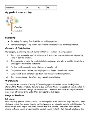 Classmate 35 40 45
My product name and logo
Packaging
 Secondary Packaging: Pencils will be packed in paper box.
 Tertiary Packaging: They will be kept in hard cardboard boxes for transportation.
Channels of Distribution
Our company is selecting indirect channel in that two level for following reasons: -
i. This is most commonly used distribution path where two intermediaries are adopted by
firms to sell the product.
ii. The manufacturer sells the goods in bulk to wholesaler who sells in small lot to retailers
who supply it to ultimate customers.
iii. For less costly products, longer channels are preferred.
iv. Our product is not complex, for simple products longer channels can be used.
v. Our product is non-perishable so it can be distributed with long channel.
vi. This company is new, therefore, long channels are advisable.
Warehousing
The company has appointed Cleaning & Forwarding agents in various states like Rajasthan,
Maharashtra, Madhya Pradesh, Karnataka, Goa and Tamil Nadu. The goods will be dispatched to
wholesalers and retailers through the distributors. Therefore, the stock will be placed in the
ware house of various state under their corresponding C&F agent.
Range of Products
Roll-Along:
Used in Design pencils, themed pencils. The round pencil is the bare-bone shape of pencil. Their
sleekness makes them easier to print on than hexagonal or triangular pencils, and it is easier for
metal casings to be shaped in a round fashion than with corners. The round pencil exudes
simplicity. Round pencils are perhaps the hardest pencils to hold – their lack of grip leaves the
 