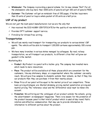  Wholesaler: The Company is providing a special scheme for its new release “Roll”. For all
the wholesalers who buy more than 1000 units of pencils will get 100 unit of pencils FREE.
 Customer: The Customer will get an notebook free of 150 pages, if he/she buys more
than 10 units of pencil or buys a whole packet of 20 units as a half price.
USP of my product
We are not just the best pencil manufacturers but we are the only that
 Has received the ECO HUBBY CERTIFICATE for the quality of raw materials used.
 Provides 24*7 customer support service.
 Firm Grip for Stress-Free writing.
Transportation
 We will use mainly road transport for transporting our products to various states’ C&F
agents. The vehicle will be able to transport 1,00,000 cartoons approximately 100 crores
pen.
 We have many branches in various states managed by colleagues. By road, railway
transportation, we will transport our products, to different cities that will grow our
goodwill in the market.
Marketing Mix
 Product: My Product is a pencil with a techno grip. The company has invested more
which leads to more innovations.
 Place: The product will be available at all those places which are convenient for the
customers, like any stationery shops, or a supermarket where the customer can easily
reach. We will give free samples to students outside their schools, so that if they like
our products then they can purchase it from their nearby places.
 Price: Price of our pencil will be equal to the market price of our competitors. Three
basic pricing strategies are: Market skimming pricing, market penetration pricing and
neutral pricing. The ‘reference value’ and the ‘differential value’ must be taken into
account.
 Promotion: We will bring out the catalogues of our product outside the schools, giving
the advertisement on newspaper/ magazines. There is no season for the promotion of
the product because pencil is that kind of product which is used all day round. Public
relation and effective communication that may use to provide information to
information to different parties about the product.
 