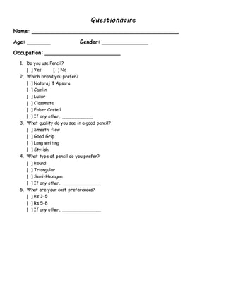 Questionnaire
Name: _____________________________________________
Age: _______ Gender: ______________
Occupation: _______________________
1. Do you use Pencil?
[ ] Yes [ ] No
2. Which brand you prefer?
[ ] Nataraj & Apsara
[ ] Camlin
[ ] Luxor
[ ] Classmate
[ ] Faber Castell
[ ] If any other, ___________
3. What quality do you see in a good pencil?
[ ] Smooth flow
[ ] Good Grip
[ ] Long writing
[ ] Stylish
4. What type of pencil do you prefer?
[ ] Round
[ ] Triangular
[ ] Semi-Hexagon
[ ] If any other, ______________
5. What are your cost preferences?
[ ] Rs 3-5
[ ] Rs 5-8
[ ] If any other, ______________
 