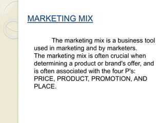 MARKETING MIX
The marketing mix is a business tool
used in marketing and by marketers.
The marketing mix is often crucial when
determining a product or brand's offer, and
is often associated with the four P's:
PRICE, PRODUCT, PROMOTION, AND
PLACE.
 