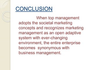 CONCLUSION
When top management
adopts the societal marketing
concepts and recognizes marketing
management as an open adaptive
system with ever-changing
environment, the entire enterprise
becomes synonymous with
business management.
 