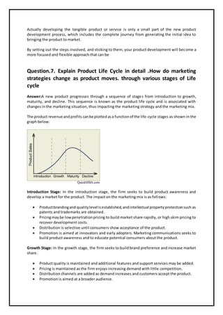 Actually developing the tangible product or service is only a small part of the new product
development process, which includes the complete journey from generating the initial idea to
bringing the product to market.
By setting out the steps involved, and sticking to them, your product development will become a
more focused and flexible approach that can be
Question.7. Explain Product Life Cycle in detail .How do marketing
strategies change as product moves. through various stages of Life
cycle
Answer:A new product progresses through a sequence of stages from introduction to growth,
maturity, and decline. This sequence is known as the product life cycle and is associated with
changes in the marketing situation, thus impacting the marketing strategy and the marketing mix.
The product revenue andprofits canbe plottedasa functionof the life-cycle stages as shown in the
graph below:
Introduction Stage: In the introduction stage, the firm seeks to build product awareness and
develop a market for the product. The impact on the marketing mix is as follows:
 Productbrandingand qualitylevel isestablished,andintellectual propertyprotectionsuch as
patents and trademarks are obtained.
 Pricingmaybe lowpenetrationpricing to build market share rapidly, or high skim pricing to
recover development costs.
 Distribution is selective until consumers show acceptance of the product.
 Promotion is aimed at innovators and early adopters. Marketing communications seeks to
build product awareness and to educate potential consumers about the product.
Growth Stage: In the growth stage, the firm seeks to build brand preference and increase market
share.
 Product quality is maintained and additional features and support services may be added.
 Pricing is maintained as the firm enjoys increasing demand with little competition.
 Distribution channels are added as demand increases and customers accept the product.
 Promotion is aimed at a broader audience.
 