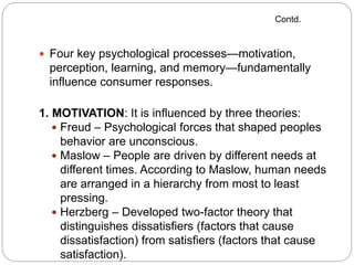  Four key psychological processes—motivation,
perception, learning, and memory—fundamentally
influence consumer responses.
1. MOTIVATION: It is influenced by three theories:
 Freud – Psychological forces that shaped peoples
behavior are unconscious.
 Maslow – People are driven by different needs at
different times. According to Maslow, human needs
are arranged in a hierarchy from most to least
pressing.
 Herzberg – Developed two-factor theory that
distinguishes dissatisfiers (factors that cause
dissatisfaction) from satisfiers (factors that cause
satisfaction).
Contd.
 