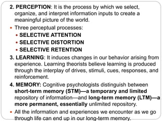 2. PERCEPTION: It is the process by which we select,
organize, and interpret information inputs to create a
meaningful picture of the world.
 Three perceptual processes:
 SELECTIVE ATTENTION
 SELECTIVE DISTORTION
 SELECTIVE RETENTION
3. LEARNING: It induces changes in our behavior arising from
experience. Learning theorists believe learning is produced
through the interplay of drives, stimuli, cues, responses, and
reinforcement.
4. MEMORY: Cognitive psychologists distinguish between
short-term memory (STM)—a temporary and limited
repository of information—and long-term memory (LTM)—a
more permanent, essentially unlimited repository.
 All the information and experiences we encounter as we go
through life can end up in our long-term memory.
 