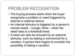  The buying process starts when the buyer
recognizes a problem or need triggered by
internal or external stimuli.
 An internal stimulus is triggered by a person’s
normal needs – hunger, thirst – when the
need rises to a threshold level.
 A need can also be aroused by an external
stimulus, such as seeing a commercial for a
vacation. A person then begins to consider the
possibility of taking a vacation.
PROBLEM RECOGNITION
 