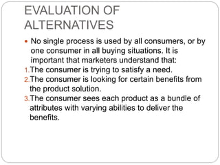 EVALUATION OF
ALTERNATIVES
 No single process is used by all consumers, or by
one consumer in all buying situations. It is
important that marketers understand that:
1.The consumer is trying to satisfy a need.
2.The consumer is looking for certain benefits from
the product solution.
3.The consumer sees each product as a bundle of
attributes with varying abilities to deliver the
benefits.
 