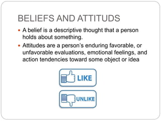 BELIEFS AND ATTITUDS
 A belief is a descriptive thought that a person
holds about something.
 Attitudes are a person’s enduring favorable, or
unfavorable evaluations, emotional feelings, and
action tendencies toward some object or idea
 