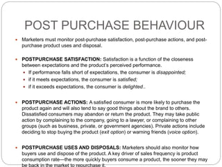 POST PURCHASE BEHAVIOUR
 Marketers must monitor post-purchase satisfaction, post-purchase actions, and post-
purchase product uses and disposal.
 POSTPURCHASE SATISFACTION: Satisfaction is a function of the closeness
between expectations and the product’s perceived performance.
 If performance falls short of expectations, the consumer is disappointed;
 if it meets expectations, the consumer is satisfied;
 if it exceeds expectations, the consumer is delighted..
 POSTPURCHASE ACTIONS: A satisfied consumer is more likely to purchase the
product again and will also tend to say good things about the brand to others.
Dissatisfied consumers may abandon or return the product. They may take public
action by complaining to the company, going to a lawyer, or complaining to other
groups (such as business, private, or government agencies). Private actions include
deciding to stop buying the product (exit option) or warning friends (voice option).
 POSTPURCHASE USES AND DISPOSALS: Marketers should also monitor how
buyers use and dispose of the product. A key driver of sales frequency is product
consumption rate—the more quickly buyers consume a product, the sooner they may
 