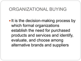 ORGANIZATIONAL BUYING
 It is the decision-making process by
which formal organizations
establish the need for purchased
products and services and identify,
evaluate, and choose among
alternative brands and suppliers
 