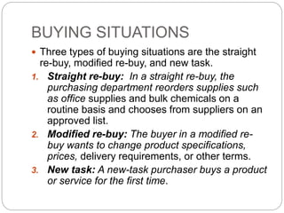 BUYING SITUATIONS
 Three types of buying situations are the straight
re-buy, modified re-buy, and new task.
1. Straight re-buy: In a straight re-buy, the
purchasing department reorders supplies such
as office supplies and bulk chemicals on a
routine basis and chooses from suppliers on an
approved list.
2. Modified re-buy: The buyer in a modified re-
buy wants to change product specifications,
prices, delivery requirements, or other terms.
3. New task: A new-task purchaser buys a product
or service for the first time.
 