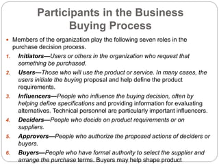 Participants in the Business
Buying Process
 Members of the organization play the following seven roles in the
purchase decision process.
1. Initiators—Users or others in the organization who request that
something be purchased.
2. Users—Those who will use the product or service. In many cases, the
users initiate the buying proposal and help define the product
requirements.
3. Influencers—People who influence the buying decision, often by
helping define specifications and providing information for evaluating
alternatives. Technical personnel are particularly important influencers.
4. Deciders—People who decide on product requirements or on
suppliers.
5. Approvers—People who authorize the proposed actions of deciders or
buyers.
6. Buyers—People who have formal authority to select the supplier and
arrange the purchase terms. Buyers may help shape product
 