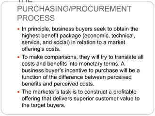 THE
PURCHASING/PROCUREMENT
PROCESS
 In principle, business buyers seek to obtain the
highest benefit package (economic, technical,
service, and social) in relation to a market
offering’s costs.
 To make comparisons, they will try to translate all
costs and benefits into monetary terms. A
business buyer’s incentive to purchase will be a
function of the difference between perceived
benefits and perceived costs.
 The marketer’s task is to construct a profitable
offering that delivers superior customer value to
the target buyers.
 
