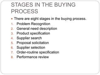 STAGES IN THE BUYING
PROCESS
 There are eight stages in the buying process.
1. Problem Recognition
2. General need description
3. Product specification
4. Supplier search
5. Proposal solicitation
6. Supplier selection
7. Order-routine specification
8. Performance review
 