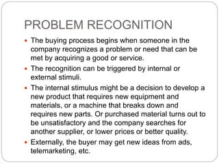 PROBLEM RECOGNITION
 The buying process begins when someone in the
company recognizes a problem or need that can be
met by acquiring a good or service.
 The recognition can be triggered by internal or
external stimuli.
 The internal stimulus might be a decision to develop a
new product that requires new equipment and
materials, or a machine that breaks down and
requires new parts. Or purchased material turns out to
be unsatisfactory and the company searches for
another supplier, or lower prices or better quality.
 Externally, the buyer may get new ideas from ads,
telemarketing, etc.
 