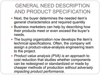 GENERAL NEED DESCRIPTION
AND PRODUCT SPECIFICATION
 Next, the buyer determines the needed item’s
general characteristics and required quantity
 Business marketers can help by describing how
their products meet or even exceed the buyer’s
needs.
 The buying organization now develops the item’s
technical specifications. Often, the company will
assign a product-value-analysis engineering team
to the project.
 Product value analysis (PVA) is an approach to
cost reduction that studies whether components
can be redesigned or standardized or made by
cheaper methods of production without adversely
impacting product performance.
 