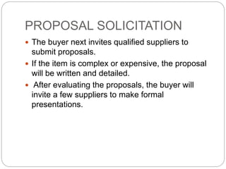 PROPOSAL SOLICITATION
 The buyer next invites qualified suppliers to
submit proposals.
 If the item is complex or expensive, the proposal
will be written and detailed.
 After evaluating the proposals, the buyer will
invite a few suppliers to make formal
presentations.
 