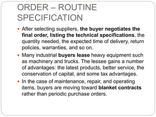 ORDER – ROUTINE
SPECIFICATION
 After selecting suppliers, the buyer negotiates the
final order, listing the technical specifications, the
quantity needed, the expected time of delivery, return
policies, warranties, and so on.
 Many industrial buyers lease heavy equipment such
as machinery and trucks. The lessee gains a number
of advantages: the latest products, better service, the
conservation of capital, and some tax advantages.
 In the case of maintenance, repair, and operating
items, buyers are moving toward blanket contracts
rather than periodic purchase orders.
 