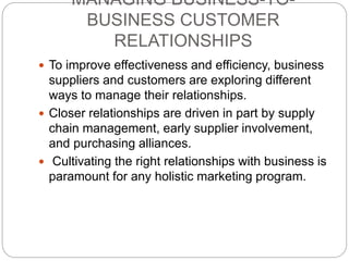 MANAGING BUSINESS-TO-
BUSINESS CUSTOMER
RELATIONSHIPS
 To improve effectiveness and efficiency, business
suppliers and customers are exploring different
ways to manage their relationships.
 Closer relationships are driven in part by supply
chain management, early supplier involvement,
and purchasing alliances.
 Cultivating the right relationships with business is
paramount for any holistic marketing program.
 