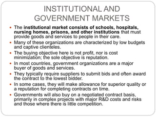 INSTITUTIONAL AND
GOVERNMENT MARKETS
 The institutional market consists of schools, hospitals,
nursing homes, prisons, and other institutions that must
provide goods and services to people in their care.
 Many of these organizations are characterized by low budgets
and captive clienteles.
 The buying objective here is not profit, nor is cost
minimization; the sole objective is reputation.
 In most countries, government organizations are a major
buyer of goods and services.
 They typically require suppliers to submit bids and often award
the contract to the lowest bidder.
 In some cases, they will make allowance for superior quality or
a reputation for completing contracts on time.
 Governments will also buy on a negotiated contract basis,
primarily in complex projects with major R&D costs and risks
and those where there is little competition.
 
