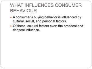 WHAT INFLUENCES CONSUMER
BEHAVIOUR
 A consumer’s buying behavior is influenced by
cultural, social, and personal factors.
 Of these, cultural factors exert the broadest and
deepest influence.
 