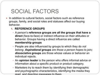 SOCIAL FACTORS
 In addition to cultural factors, social factors such as reference
groups, family, and social roles and statuses affect our buying
behavior.
1. REFERENCE GROUPS
 A person’s reference groups are all the groups that have a
direct (face-to-face) or indirect influence on their attitudes or
behavior. Groups having a direct influence are called
membership groups
 People are also influenced by groups to which they do not
belong. Aspirational groups are those a person hopes to join;
dissociative groups are those whose values or behavior an
individual rejects.
 An opinion leader is the person who offers informal advice or
information about a specific product or product category.
 Marketers try to reach them by identifying their demographic
and psychographic characteristics, identifying the media they
 