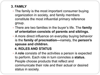 3. FAMILY
 The family is the most important consumer buying
organization in society, and family members
constitute the most influential primary reference
group.
 There are two families in the buyer’s life. The family
of orientation consists of parents and siblings.
 A more direct influence on everyday buying behavior
is the family of procreation—namely, the person’s
spouse and children.
4. ROLES AND STATUS
 A role consists of the activities a person is expected
to perform. Each role in turn connotes a status.
People choose products that reflect and
communicate their role and their actual or desired
status in society.
 