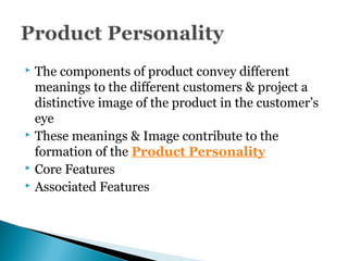  The components of product convey different
meanings to the different customers & project a
distinctive image of the product in the customer’s
eye
 These meanings & Image contribute to the
formation of the Product Personality
 Core Features
 Associated Features
 