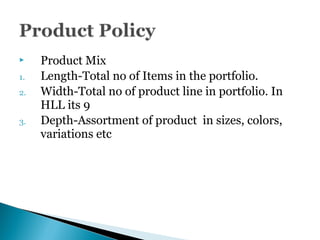  Product Mix
1. Length-Total no of Items in the portfolio.
2. Width-Total no of product line in portfolio. In
HLL its 9
3. Depth-Assortment of product in sizes, colors,
variations etc
 