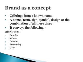  Offerings from a known name
 A name , term, sign, symbol, design or the
combination of all these three
 It conveys the following:-
Attributes
1. Benefits
2. Values
3. Culture
4. Personality
5. User
 