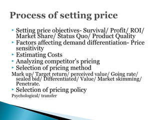  Setting price objectives- Survival/ Profit/ ROI/
Market Share/ Status Quo/ Product Quality
 Factors affecting demand differentiation- Price
sensitivity
 Estimating Costs
 Analyzing competitor’s pricing
 Selection of pricing method
Mark up/ Target return/ perceived value/ Going rate/
sealed bid/ Differentiated/ Value/ Market skimming/
Penetrate.
 Selection of pricing policy
Psychological/ transfer
 
