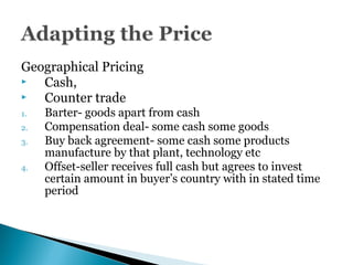 Geographical Pricing
 Cash,
 Counter trade
1. Barter- goods apart from cash
2. Compensation deal- some cash some goods
3. Buy back agreement- some cash some products
manufacture by that plant, technology etc
4. Offset-seller receives full cash but agrees to invest
certain amount in buyer’s country with in stated time
period
 