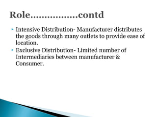  Intensive Distribution- Manufacturer distributes
the goods through many outlets to provide ease of
location.
 Exclusive Distribution- Limited number of
Intermediaries between manufacturer &
Consumer.
 