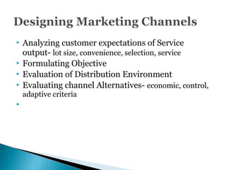  Analyzing customer expectations of Service
output- lot size, convenience, selection, service
 Formulating Objective
 Evaluation of Distribution Environment
 Evaluating channel Alternatives- economic, control,
adaptive criteria

 