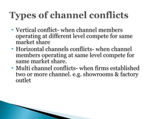  Vertical conflict- when channel members
operating at different level compete for same
market share
 Horizontal channels conflicts- when channel
members operating at same level compete for
same market share.
 Multi channel conflicts- when firms established
two or more channel. e.g. showrooms & factory
outlet
 