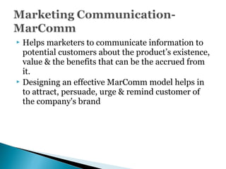  Helps marketers to communicate information to
potential customers about the product’s existence,
value & the benefits that can be the accrued from
it.
 Designing an effective MarComm model helps in
to attract, persuade, urge & remind customer of
the company's brand
 