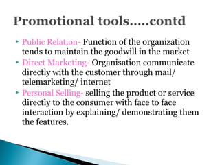  Public Relation- Function of the organization
tends to maintain the goodwill in the market
 Direct Marketing- Organisation communicate
directly with the customer through mail/
telemarketing/ internet
 Personal Selling- selling the product or service
directly to the consumer with face to face
interaction by explaining/ demonstrating them
the features.
 