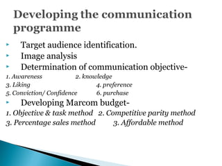  Target audience identification.
 Image analysis
 Determination of communication objective-
1. Awareness 2. knowledge
3. Liking 4. preference
5. Conviction/ Confidence 6. purchase
 Developing Marcom budget-
1. Objective & task method 2. Competitive parity method
3. Percentage sales method 3. Affordable method
 