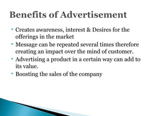  Creates awareness, interest & Desires for the
offerings in the market
 Message can be repeated several times therefore
creating an impact over the mind of customer.
 Advertising a product in a certain way can add to
its value.
 Boosting the sales of the company
 