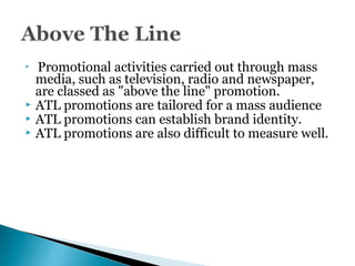  Promotional activities carried out through mass
media, such as television, radio and newspaper,
are classed as "above the line" promotion.
 ATL promotions are tailored for a mass audience
 ATL promotions can establish brand identity.
 ATL promotions are also difficult to measure well.
 